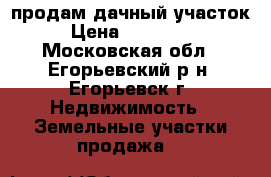 продам дачный участок › Цена ­ 600 000 - Московская обл., Егорьевский р-н, Егорьевск г. Недвижимость » Земельные участки продажа   